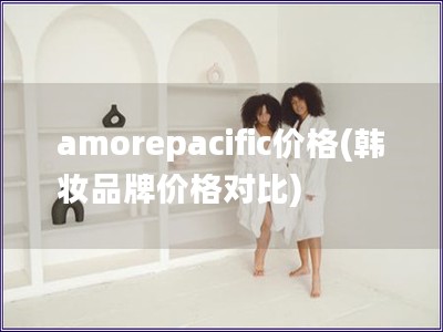 amorepacific价格(韩妆品牌价格对比)