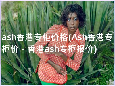 ash香港专柜价格(Ash香港专柜价 - 香港ash
