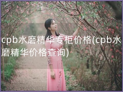 cpb水磨精华专柜价格(cpb水磨精华价格查询)