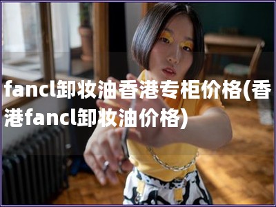 fancl卸妆油香港专柜价格(香港fancl卸妆油价格) fancl卸妆油香港专柜价格(香港fancl卸妆油价格)
