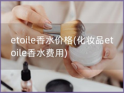 etoile香水价格(化妆品etoile香水费用)