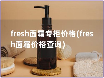 fresh面霜专柜价格(fresh面霜价格查询) fresh面霜专柜价格(fresh面霜价格查询)