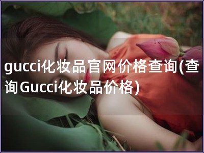 gucci化妆品官网价格查询(查询Gucci化妆品价格)