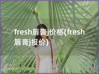 fresh唇膏j价格(fresh唇膏j报价)