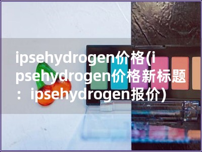 ipsehydrogen价格(ipsehydrogen价格新标题：ipsehydrogen报价)