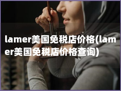 lamer美国免税店价格(lamer美国免税店价格查询) lamer美国免税店价格(lamer美国免税店价格查询)