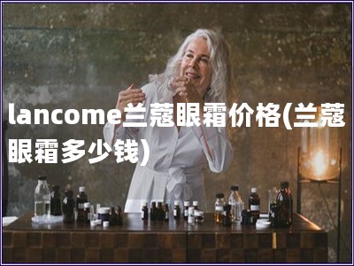 lancome兰蔻眼霜价格(兰蔻眼霜多少钱) lancome兰蔻眼霜价格(兰蔻眼霜多少钱)
