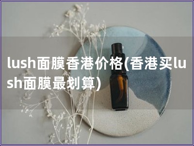 lush面膜香港价格(香港买lush面膜最划算) lush面膜香港价格(香港买lush面膜最划算)
