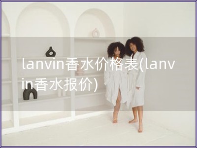 lanvin香水价格表(lanvin香水报价)