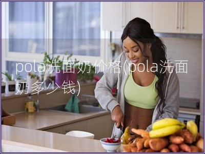 pola洗面奶价格(pola洗面奶多少钱)