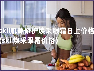 skii肌源修护焕采眼霜日上价格(skii焕采眼霜价