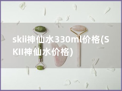 skii神仙水330ml价格(SKII神仙水价格)