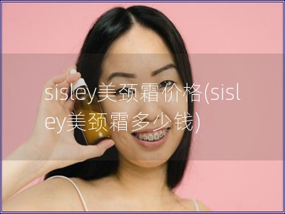 sisley美颈霜价格(sisley美颈霜多少钱) sisley美颈霜价格(sisley美颈霜多少钱)