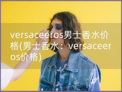 versaceeros男士香水价格(男士香水：ver