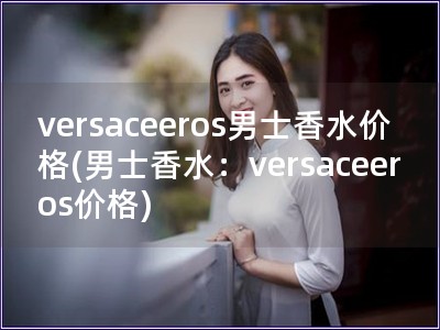 versaceeros男士香水价格(男士香水：versaceeros价格)