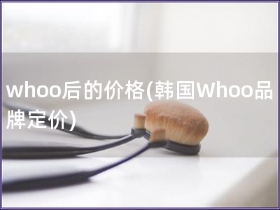 whoo后的价格(韩国Whoo品牌定价) whoo后的价格(韩国Whoo品牌定价)