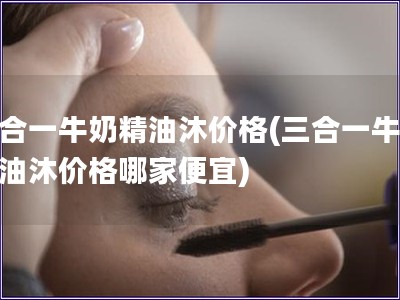 三合一牛奶精油沐价格(三合一牛奶精油沐价格哪家便宜)