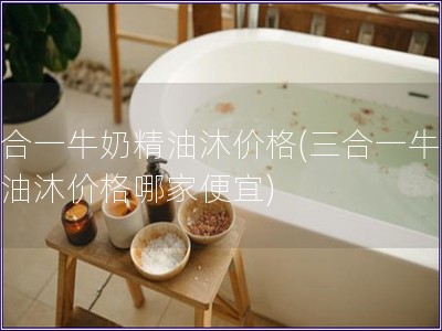三合一牛奶精油沐价格(三合一牛奶精油沐价格哪家便宜)