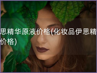 伊思精华原液价格(化妆品伊思精华液价格)