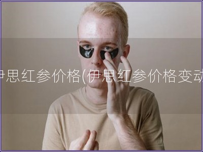 伊思红参价格(伊思红参价格变动) 伊思红参价格(伊思红参价格变动)