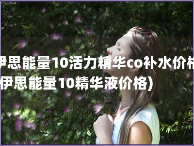 伊思能量10活力精华co补水价格(伊思能量10精华液
