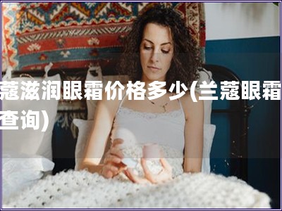 兰蔻滋润眼霜价格多少(兰蔻眼霜价格查询) 兰蔻滋润眼霜价格多少(兰蔻眼霜价格查询)