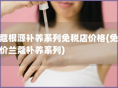 兰蔻根源补养系列免税店价格(免税店价兰蔻补养系列)