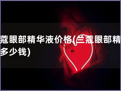 兰蔻眼部精华液价格(兰蔻眼部精华液多少钱)