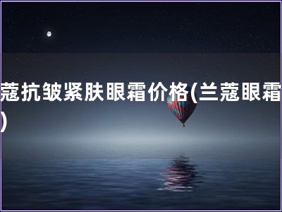 兰蔻抗皱紧肤眼霜价格(兰蔻眼霜报价)
