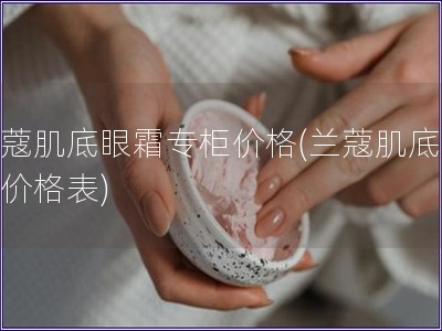 兰蔻肌底眼霜专柜价格(兰蔻肌底眼霜价格表)