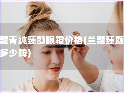 兰蔻青纯臻颜眼霜价格(兰蔻臻颜眼霜多少钱) 兰蔻青纯臻颜眼霜价格(兰蔻臻颜眼霜多少钱)