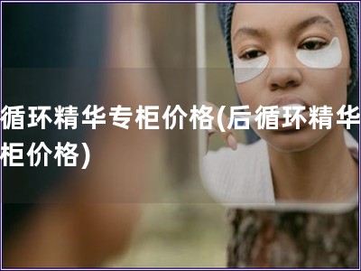 后循环精华专柜价格(后循环精华,专柜价格) 后循环精华专柜价格(后循环精华,专柜价格)