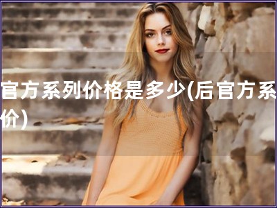 后官方系列价格是多少(后官方系列售价) 后官方系列价格是多少(后官方系列售价)