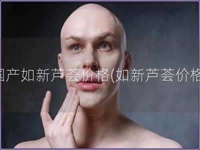 国产如新芦荟价格(如新芦荟价格) 国产如新芦荟价格(如新芦荟价格)