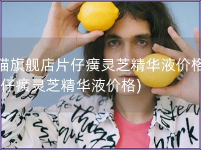 天猫旗舰店片仔癀灵芝精华液价格表(片仔癀灵芝精华液价格)