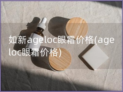 如新ageloc眼霜价格(ageloc眼霜价格)