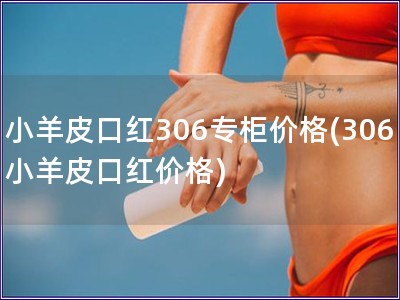 小羊皮口红306专柜价格(306小羊皮口红价格)