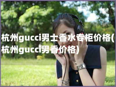 杭州gucci男士香水专柜价格(杭州gucci男香价格)