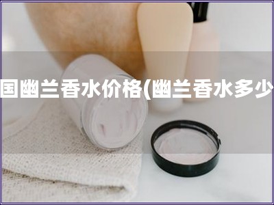 法国幽兰香水价格(幽兰香水多少钱)