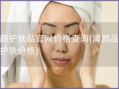 清颜护肤品官网价格查询(清颜品官网护肤价格)