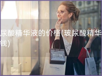 玻尿酸精华液的价格(玻尿酸精华的价钱)