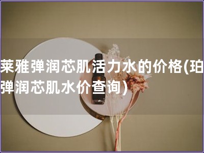 珀莱雅弹润芯肌活力水的价格(珀莱雅弹润芯肌水价查询)