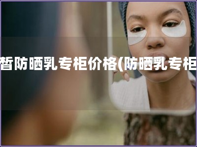 白皙防晒乳专柜价格(防晒乳专柜价)