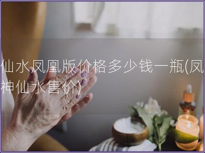 神仙水凤凰版价格多少钱一瓶(凤凰版神仙水售价)