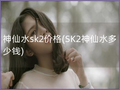 神仙水sk2价格(SK2神仙水多少钱)