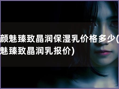 素颜魅臻致晶润保湿乳价格多少(素颜魅臻致晶润乳报价)