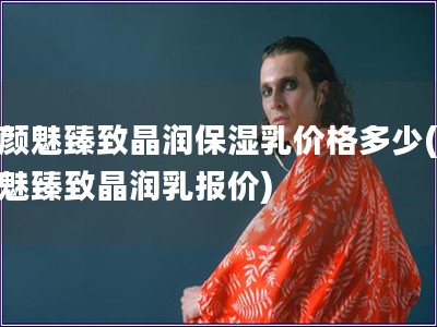 素颜魅臻致晶润保湿乳价格多少(素颜魅臻致晶润乳报价)