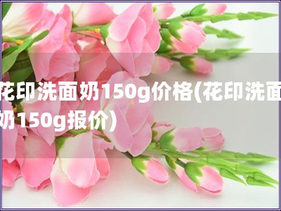 花印洗面奶150g价格(花印洗面奶150g报价)