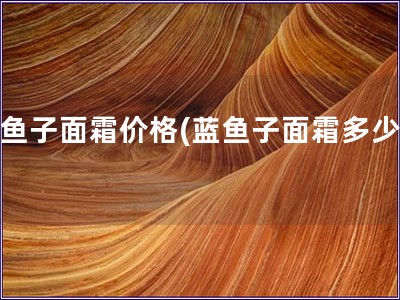 蓝鱼子面霜价格(蓝鱼子面霜多少钱) 蓝鱼子面霜价格(蓝鱼子面霜多少钱)