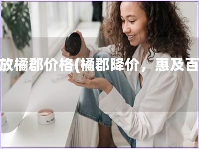 解放橘郡价格(橘郡降价,惠及百姓) 解放橘郡价格(橘郡降价,惠及百姓)